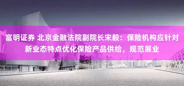 富明证券 北京金融法院副院长宋毅：保险机构应针对新业态特点优化保险产品供给，规范展业