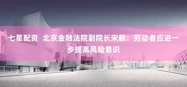 七星配资  北京金融法院副院长宋毅：劳动者应进一步提高风险意识