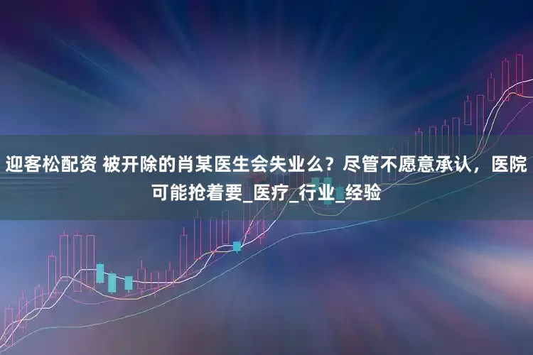 迎客松配资 被开除的肖某医生会失业么？尽管不愿意承认，医院可能抢着要_医疗_行业_经验