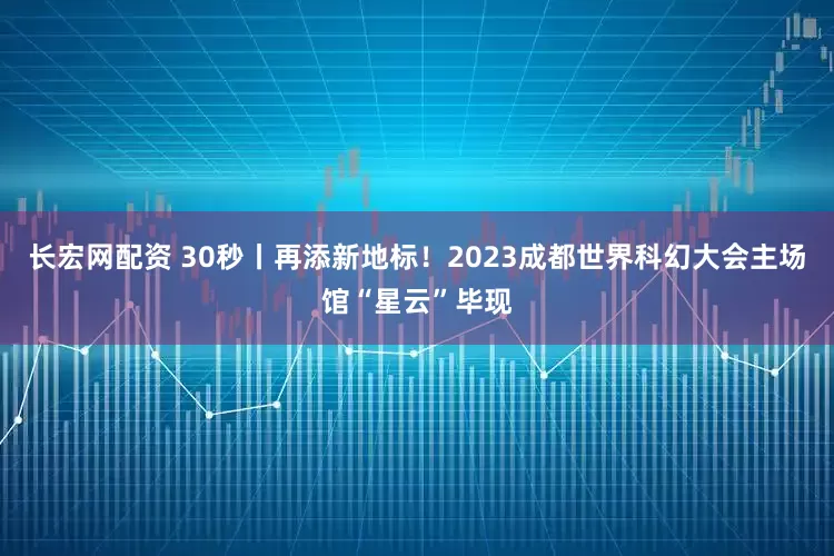 长宏网配资 30秒丨再添新地标！2023成都世界科幻大会主场馆“星云”毕现