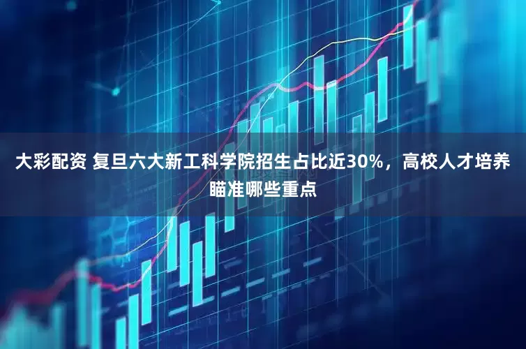 大彩配资 复旦六大新工科学院招生占比近30%，高校人才培养瞄准哪些重点