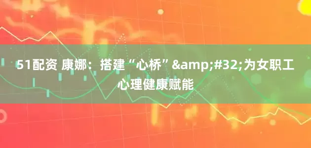 51配资 康娜：搭建“心桥”&#32;为女职工心理健康赋能