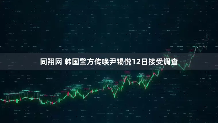 同翔网 韩国警方传唤尹锡悦12日接受调查