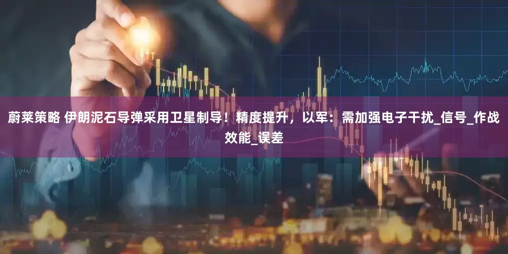 蔚莱策略 伊朗泥石导弹采用卫星制导！精度提升，以军：需加强电子干扰_信号_作战效能_误差