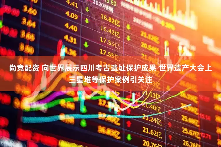 尚竞配资 向世界展示四川考古遗址保护成果 世界遗产大会上三星堆等保护案例引关注