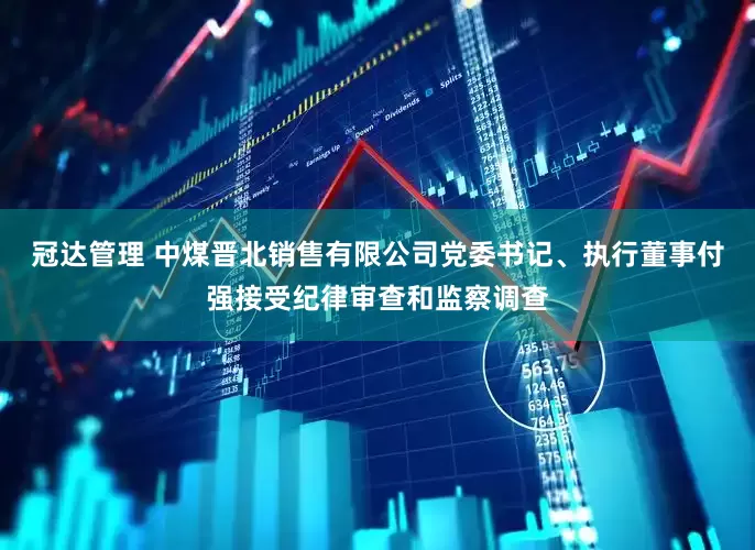 冠达管理 中煤晋北销售有限公司党委书记、执行董事付强接受纪律审查和监察调查