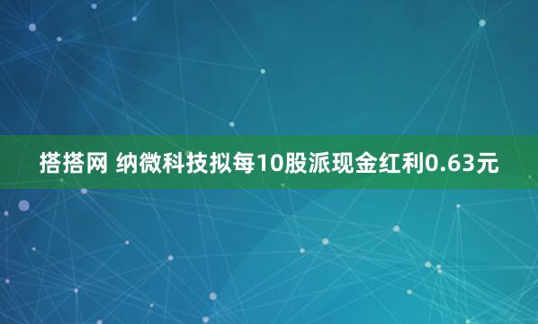 搭搭网 纳微科技拟每10股派现金红利0.63元