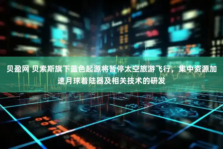贝盈网 贝索斯旗下蓝色起源将暂停太空旅游飞行，集中资源加速月球着陆器及相关技术的研发