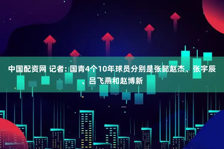 中国配资网 记者: 国青4个10年球员分别是张懿赵杰、张宇辰、吕飞燕和赵博新